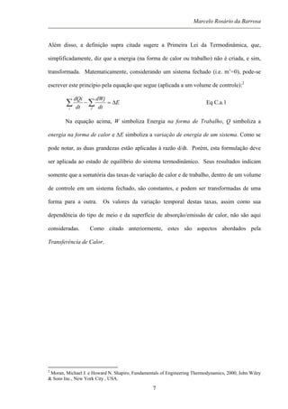 Marcelo Rosário da Barrosa
Além disso, a definição supra citada sugere a Primeira Lei da Termodinâmica, que,
simplificadamente, diz que a energia (na forma de calor ou trabalho) não é criada, e sim,
transformada. Matematicamente, considerando um sistema fechado (i.e. m’=0), pode-se
escrever este princípio pela equação que segue (aplicada a um volume de controle):2
E
dt
dWj
dt
dQi
Ji
∆=− ∑∑ Eq C.a.1
Na equação acima, W simboliza Energia na forma de Trabalho, Q simboliza a
energia na forma de calor e ∆E simboliza a variação de energia de um sistema. Como se
pode notar, as duas grandezas estão aplicadas à razão d/dt. Porém, esta formulação deve
ser aplicada ao estado de equilíbrio do sistema termodinâmico. Seus resultados indicam
somente que a somatória das taxas de variação de calor e de trabalho, dentro de um volume
de controle em um sistema fechado, são constantes, e podem ser transformadas de uma
forma para a outra. Os valores da variação temporal destas taxas, assim como sua
dependência do tipo de meio e da superfície de absorção/emissão de calor, não são aqui
consideradas. Como citado anteriormente, estes são aspectos abordados pela
Transferência de Calor.
2
Moran, Michael J. e Howard N. Shapiro, Fundamentals of Engineering Thermodynamics, 2000, John Wiley
& Sons Inc., New York City , USA.
7
 