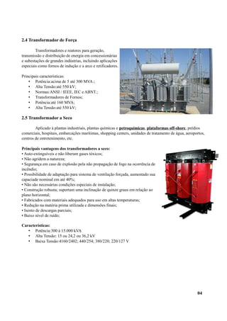 2.4 Transformador de Força
Transformadores e reatores para geração,
transmissão e distribuição de energia em concessionárias
e subestações de grandes indústrias, incluindo aplicações
especiais como fornos de indução e a arco e retificadores.
Principais características:
• Potência:acima de 5 até 300 MVA ;
• Alta Tensão:até 550 kV;
• Normas:ANSI / IEEE, IEC e ABNT.;
• Transformadores de Fornos;
• Potência:até 160 MVA;
• Alta Tensão:até 550 kV;
2.5 Transformador a Seco
Aplicado à plantas industriais, plantas químicas e petroquímicas, plataformas off-shore, prédios
comerciais, hospitais, embarcações marítimas, shopping centers, unidades de tratamento de água, aeroportos,
centros de entretenimento, etc.
Principais vantagens dos transformadores a seco:
• Auto-extinguíveis e não liberam gases tóxicos;
• Não agridem a natureza;
• Segurança em caso de explosão pela não propagação de fogo na ocorrência de
incêndio;
• Possibilidade de adaptação para sistema de ventilação forçada, aumentado sua
capaciade nominal em até 40%;
• Não são necessárias condições especiais de instalação;
• Construção robusta; suportam uma inclinação de quinze graus em relação ao
plano horizontal;
• Fabricados com materiais adequados para uso em altas temperaturas;
• Redução na matéria prima utilizada e dimensões finais;
• Isento de descargas parciais;
• Baixo nível de ruído;
Características:
• Potência:300 à 15.000 kVA
• Alta Tensão: 15 ou 24,2 ou 36,2 kV
• Baixa Tensão:4160/2402; 440/254; 380/220; 220/127 V
04
 