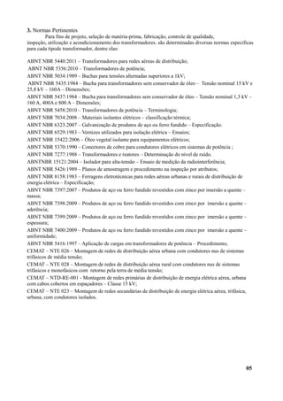 3. Normas Pertinentes
Para fins de projeto, seleção de matéria-prima, fabricação, controle de qualidade,
inspeção, utilização e acondicionamento dos transformadores. são determinadas diversas normas específicas
para cada tipode transformador, dentre elas:
ABNT NBR 5440:2011 – Transformadores para redes aéreas de distribuição;
ABNT NBR 5356:2010 – Transformadores de potência;
ABNT NBR 5034:1989 – Buchas para tensões alternadas superiores a 1kV;
ABNT NBR 5435:1984 – Bucha para transformadores sem conservador de óleo – Tensão nominal 15 kV e
25,8 kV – 160A – Dimensões;
ABNT NBR 5437:1984 – Bucha para transformadores sem conservador de óleo – Tensão nominal 1,3 kV –
160 A, 400A e 800 A – Dimensões;
ABNT NBR 5458:2010 – Transformadores de potência – Terminologia;
ABNT NBR 7034:2008 – Materiais isolantes elétricos – classificação térmica;
ABNT NBR 6323:2007 – Galvanização de produtos de aço ou ferro fundido – Especificação.
ABNT NBR 6529:1983 – Vernizes utilizados para isolação elétrica – Ensaios;
ABNT NBR 15422:2006 – Óleo vegetal isolante para equipamentos elétricos;
ABNT NBR 5370:1990 – Conectores de cobre para condutores elétricos em sistemas de potência ;
ABNT NBR 7277:1988 – Transformadores e reatores – Determinação do nível de ruído.
ABNTNBR 15121:2004 – Isolador para alta-tensão – Ensaio de medição da radiointerferência;
ABNT NBR 5426:1989 – Planos de amostragem e procedimento na inspeção por atributos;
ABNT NBR 8158:1983 – Ferragens eletrotécnicas para redes aéreas urbanas e rurais de distribuição de
energia elétrica – Especificação;
ABNT NBR 7397:2007 – Produtos de aço ou ferro fundido revestidos com zinco por imersão a quente –
massa;
ABNT NBR 7398:2009 – Produtos de aço ou ferro fundido revestidos com zinco por imersão a quente –
aderência;
ABNT NBR 7399:2009 – Produtos de aço ou ferro fundido revestidos com zinco por imersão a quente –
espessura;
ABNT NBR 7400:2009 – Produtos de aço ou ferro fundido revestidos com zinco por imersão a quente –
uniformidade;
ABNT NBR 5416:1997 – Aplicação de cargas em transformadores de potência – Procedimento;
CEMAT – NTE 026 – Montagem de redes de distribuição aérea urbana com condutores nus de sistemas
trifásicos de média tensão;
CEMAT – NTE 028 – Montagem de redes de distribuição aérea rural com condutores nus de sistemas
trifásicos e monofásicos com retorno pela terra de média tensão;
CEMAT – NTD-RE-001 - Montagem de redes primárias de distribuição de energia elétrica aérea, urbana
com cabos cobertos em espaçadores – Classe 15 kV;
CEMAT – NTE 023 – Montagem de redes secundárias de distribuição de energia elétrica aérea, trifásica,
urbana, com condutores isolados.
05
 