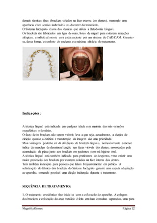 Magnólia Gomes Página 12
demais técnicas fixas (brackets colados na face externa dos dentes), mantendo uma
aparência e um sorriso inalterados no decorrer do tratamento.
O Sistema Incógnito é uma das técnicas que utiliza a Ortodontia Lingual.
Os brackets são fabricados em ligas de ouro, livres de níquel para evitarem reacções
alérgicas, e individualmente para cada paciente por um sistema de CAD/CAM. Garante-
se, desta forma, o conforto do paciente e a máxima eficácia do tratamento.
Indicações:
A técnica lingual está indicada em qualquer idade e na maioria das más oclusões
esqueléticas e dentárias.
O facto de os brackets não serem visíveis leva a que seja, actualmente, a técnica de
eleição quando a estética e manutenção da imagem são uma prioridade.
Mais vantagens poderão vir da utilização de brackets linguais, nomeadamente o menor
índice de manchas de desmineralização nas faces visíveis dos dentes, provocadas pela
acumulação de placa junto aos brackets em pacientes com má higiene oral.
A técnica lingual está também indicada para praticantes de desportos, visto existir uma
maior protecção dos brackets por estarem colados na face interna dos dentes.
Tem também indicação para pessoas que falam frequentemente em público. A
sofisticação do fabrico dos brackets do Sistema Incógnito garante uma rápida adaptação
ao aparelho, tornando possível uma dicção inalterada durante o tratamento.
SEQUÊNCIA DE TRATAMENTO:
1. O tratamento ortodôntico fixo inicia-se com a colocação do aparelho. A colagem
dos brackets e colocação do arco metálico é feita em duas consultas separadas, uma para
 