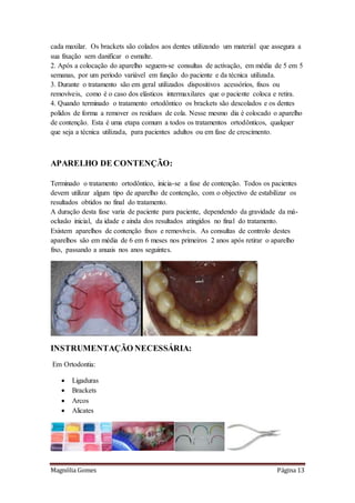 Magnólia Gomes Página 13
cada maxilar. Os brackets são colados aos dentes utilizando um material que assegura a
sua fixação sem danificar o esmalte.
2. Após a colocação do aparelho seguem-se consultas de activação, em média de 5 em 5
semanas, por um período variável em função do paciente e da técnica utilizada.
3. Durante o tratamento são em geral utilizados dispositivos acessórios, fixos ou
removíveis, como é o caso dos elásticos intermaxilares que o paciente coloca e retira.
4. Quando terminado o tratamento ortodôntico os brackets são descolados e os dentes
polidos de forma a remover os resíduos de cola. Nesse mesmo dia é colocado o aparelho
de contenção. Esta é uma etapa comum a todos os tratamentos ortodônticos, qualquer
que seja a técnica utilizada, para pacientes adultos ou em fase de crescimento.
APARELHO DE CONTENÇÃO:
Terminado o tratamento ortodôntico, inicia-se a fase de contenção. Todos os pacientes
devem utilizar algum tipo de aparelho de contenção, com o objectivo de estabilizar os
resultados obtidos no final do tratamento.
A duração desta fase varia de paciente para paciente, dependendo da gravidade da má-
oclusão inicial, da idade e ainda dos resultados atingidos no final do tratamento.
Existem aparelhos de contenção fixos e removíveis. As consultas de controlo destes
aparelhos são em média de 6 em 6 meses nos primeiros 2 anos após retirar o aparelho
fixo, passando a anuais nos anos seguintes.
INSTRUMENTAÇÃO NECESSÁRIA:
Em Ortodontia:
 Ligaduras
 Brackets
 Arcos
 Alicates
 