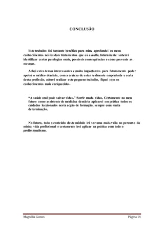 Magnólia Gomes Página 14
CONCLUSÃO
Este trabalho foi bastante benéfico para mim, aprofundei os meus
conhecimentos nestes dois tratamentos que eu escolhi, futuramente saberei
identificar certas patologias orais, possíveis consequências e como prevenir as
mesmas.
Achei estes temas interessantes e muito importantes para futuramente poder
apoiar o médico dentista, com a certeza de estar realmente empenhada e certa
desta profissão, adorei realizar este pequeno trabalho, fiquei com os
conhecimentos mais enriquecidos.
“A saúde oral pode salvar vidas.” Sorrir muda vidas, Certamente no meu
futuro como assistente de medicina dentária aplicarei em prática todos os
cuidados leccionados nesta acção de formação, sempre com muita
determinação.
No futuro, todo o conteúdo deste módulo irá ser uma mais-valia no percurso da
minha vida profissional e certamente irei aplicar na prática com todo o
profissionalismo.
 