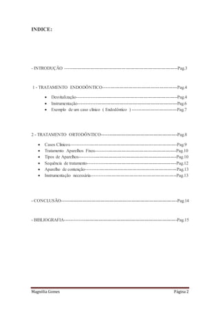 Magnólia Gomes Página 2
INDICE:
- INTRODUÇÃO ----------------------------------------------------------------------------Pag.3
1 - TRATAMENTO ENDODÔNTICO--------------------------------------------------Pag.4
 Desvitalização-------------------------------------------------------------------Pag.4
 Instrumentação------------------------------------------------------------------Pag.6
 Exemplo de um caso clínico ( Endodôntico ) ------------------------------Pag.7
2 - TRATAMENTO ORTODÔNTICO---------------------------------------------------Pag.8
 Casos Clínicos-----------------------------------------------------------------------Pag.9
 Tratamento Aparelhos Fixos------------------------------------------------------Pag.10
 Tipos de Aparelhos-----------------------------------------------------------------Pag.10
 Sequência de tratamento-----------------------------------------------------------Pag.12
 Aparelho de contenção-------------------------------------------------------------Pag.13
 Instrumentação necessária---------------------------------------------------------Pag.13
- CONCLUSÃO------------------------------------------------------------------------------Pag.14
- BIBLIOGRAFIA---------------------------------------------------------------------------Pag.15
 