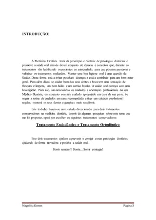 Magnólia Gomes Página 3
INTRODUÇÃO:
A Medicina Dentária trata da prevenção e controle de patologias dentárias e
promove a saúde oral através de um conjunto de técnicas e conceitos que, durante os
tratamentos vão habilitando os pacientes ao autocuidado, para que possam preservar e
valorizar os tratamentos realizados. Manter uma boa higiene oral é uma questão de
Saúde. Desta forma está a evitar possíveis doenças e está a contribuir para um bem-estar
geral. Para além disso, se cuidar bem dos seus dentes e boca tem uma sensação de
frescura e limpeza, um bom hálito e um sorriso bonito. A saúde oral começa com uma
boa higiene. Para isso, são necessários os cuidados e orientação profissionais do seu
Médico Dentista, em conjunto com um cuidado apropriado em casa da sua parte. Se
seguir a rotina de cuidados em casa recomendada e tiver um cuidado profissional
regular, manterá os seus dentes e gengivas mais saudáveis.
Este trabalho baseia-se num estudo direccionado para dois tratamentos
conservadores na medicina dentária, depois de algumas pesquisas sobre este tema que
me foi proposto, optei por escolher os seguintes tratamentos conservadores:
Tratamento Endodôntico e Tratamento Ortodôntico
Este dois tratamentos ajudam a prevenir e corrigir certas patologias dentárias,
ajudando de forma inovadora e positiva a saúde oral .
Sorrir sempre!! Sorria…Sorrir contagia!
 