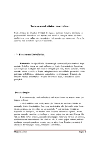 Magnólia Gomes Página 4
Tratamentos dentários conservadores
Cada vez mais, é o objectivo principal dos médicos dentistas conservar ao máximo as
peças dentárias na cavidade oral. Quanto mais tempo se conseguir manter os dentes
saudáveis na boca, melhor para os pacientes. Hoje em dia, com o avanço da ciência, há
cada vez mais e melhores opções de tratamento.
1 º - Tratamento Endodôntico
Endodontia é a especialidade da odontologia responsável pelo estudo da polpa
dentária, de todo o sistema de canais radiculares e dos tecidos periapicais, bem como
das doenças que os afligem. Em casos de alterações por cárie, fraturas dentárias, trauma
dentário, trauma ortodôntico, lesões endo-periodontais, necessidades protéticas e outras
patologias endodônticas, o tratamento endodôntico (ou o tratamento de canal) está
indicado, visando a manutenção do dente na cavidade bucal, e a saúde dos tecidos
periapicais
Desvitalização:
É o tratamento dos canais radiculares onde se encontram os nervos e vasos que
irrigam os dentes.
A cárie dentária é uma doença infecciosa causada por bactérias e resulta na
destruição dos tecidos dentários. Se o ponto de destruição não for tratado, pode formar-
se uma cavidade, que necessitará de ser restaurada. A cárie dentária, começa nas
superfícies de mastigação, nas fissuras, entre os dentes e nas raízes expostas. A cárie
penetra o esmalte e dentina e pode chegar a câmara pulpar (que são os tecidos que dão
vida ao dente, nervos e vasos), causando uma infecção pulpar que provoca um abcesso,
sendo necessário um tratamento dos canais da raiz. A câmara pulpar também pode ser
danificada por um traumatismo e muitas vezes a única forma de salvar o seu dente é
através da desvitalização ou seja, tratamento Endodôntico.
 