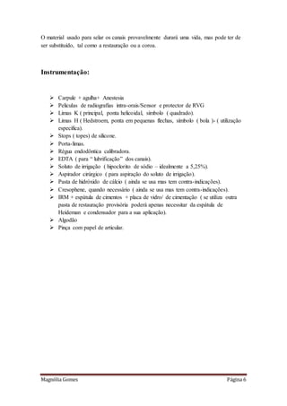 Magnólia Gomes Página 6
O material usado para selar os canais provavelmente durará uma vida, mas pode ter de
ser substituído, tal como a restauração ou a coroa.
Instrumentação:
 Carpule + agulha+ Anestesia
 Peliculas de radiografias intra-orais/Sensor e protector de RVG
 Limas K ( principal, ponta helicoidal, símbolo ( quadrado).
 Limas H ( Hedstroem, ponta em pequenas flechas, símbolo ( bola )- ( utilização
específica).
 Stops ( topes) de silicone.
 Porta-limas.
 Régua endodôntica calibradora.
 EDTA ( para “ lubrificação” dos canais).
 Soluto de irrigação ( hipoclorito de sódio – idealmente a 5,25%).
 Aspirador cirúrgico ( para aspiração do soluto de irrigação).
 Pasta de hidróxido de cálcio ( ainda se usa mas tem contra-indicações).
 Cresophene, quando necessário ( ainda se usa mas tem contra-indicações).
 IRM + espátula de cimentos + placa de vidro/ de cimentação ( se utiliza outra
pasta de restauração provisória poderá apenas necessitar da espátula de
Heideman e condensador para a sua aplicação).
 Algodão
 Pinça com papel de articular.
 