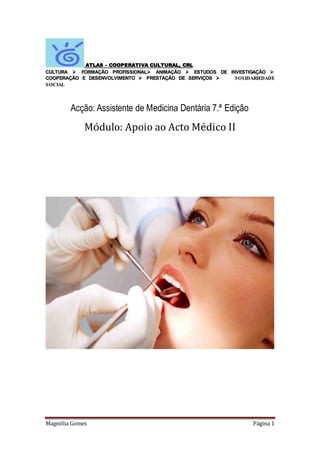 Magnólia Gomes Página 1
ATLAS – COOPERATIVA CULTURAL, CRL
CULTURA  FORMAÇÃO PROFISSIONAL ANIMAÇÃO  ESTUDOS DE INVESTIGAÇÃO 
COOPERAÇÃO E DESENVOLVIMENTO  PRESTAÇÃO DE SERVIÇOS  SOLIDARIEDADE
SOCIAL
Acção: Assistente de Medicina Dentária 7.ª Edição
Módulo: Apoio ao Acto Médico II
 