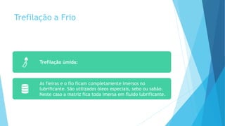 Trefilação a Frio
Trefilação úmida:
As fieiras e o fio ficam completamente imersos no
lubrificante. São utilizados óleos especiais, sebo ou sabão.
Neste caso a matriz fica toda imersa em fluido lubrificante.
 