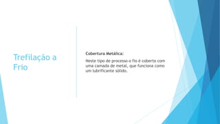 Trefilação a
Frio
Cobertura Metálica:
Neste tipo de processo o fio é coberto com
uma camada de metal, que funciona como
um lubrificante sólido.
 