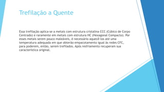 Trefilação a Quente
Essa trefilação aplica-se a metais com estrutura cristalina CCC (Cúbico de Corpo
Centrado) e raramente em metais com estrutura HC (Hexagonal Compacto). Por
esses metais serem pouco maleáveis, é necessário aquecê-los até uma
temperatura adequada em que obterão empacotamento igual às redes CFC,
para poderem, então, serem trefilados. Após resfriamento recuperam sua
característica original.
 