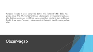 A área de redução da seção transversal de fios finos varia entre 15 e 25% e fios
grossos entre 20 e 45%. É importante que a tarraxa gire eventualmente deixando
o fio deslizar com menos resistência a uma velocidade constante com o objetivo
de não deixar que o fio agarre, o que poderia enfraquecer ou até mesmo quebrar
o fio.
Observação
 