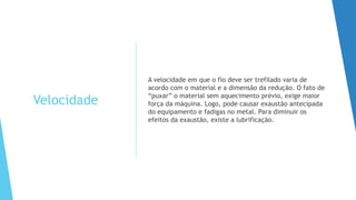 Velocidade
A velocidade em que o fio deve ser trefilado varia de
acordo com o material e a dimensão da redução. O fato de
“puxar” o material sem aquecimento prévio, exige maior
força da máquina. Logo, pode causar exaustão antecipada
do equipamento e fadigas no metal. Para diminuir os
efeitos da exaustão, existe a lubrificação.
 
