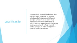 Lubrificação
Existem vários tipos de lubrificantes. Um
dos métodos é mergulhar o fio numa
solução de Sulfato de cobre(II) fazendo
com que uma camada de cobre fique
depositada formando uma espécie de
lubrificante. Em alguns tipos de fio o cobre
continua envolvendo o fio prevenindo
contra oxidação ou então para permitir
uma boa separação dos fios.
 