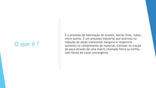 O que é ?
É o processo de fabricação de arames, barras finas, tubos,
entre outros. É um processo industrial que acarreta na
redução da seção transversal (largura) e respectivo
aumento no comprimento do material. Consiste na tração
da peça através de uma matriz chamada fieira ou trefila,
com forma de canal convergente.
 