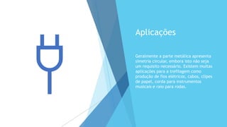 Aplicações
Geralmente a parte metálica apresenta
simetria circular, embora isto não seja
um requisito necessário. Existem muitas
aplicações para a trefilagem como
produção de fios elétricos, cabos, clipes
de papel, corda para instrumentos
musicais e raio para rodas.
 