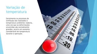 Variação de
temperatura
Geralmente os processos de
trefilação são realizados à
temperatura ambiente; todavia,
uma vez que as deformações
envolvidas são normalmente
grandes, ocorre um aumento
considerável de temperatura
durante a operação.
 
