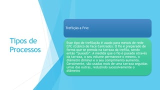 Tipos de
Processos
Trefilção a Frio:
Esse tipo de trefilação é usado para metais de rede
CFC (Cúbico de face Centrado). O fio é preparado de
forma que se prenda na tarraxa da trefila, sendo
então “puxado”. A medida que o fio é puxado através
da tarraxa, o seu volume permanece o mesmo, o
diâmetro diminui e o seu comprimento aumenta.
Geralmente, são usadas mais de uma tarraxa seguidas
umas das outras, reduzindo sucessivamente o
diâmetro
 