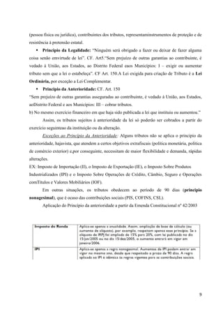 9
(pessoa física ou jurídica), contribuintes dos tributos, representaminstrumentos de proteção e de
resistência à pretensão estatal.
 Principio da Legalidade: “Ninguém será obrigado a fazer ou deixar de fazer alguma
coisa senão emvirtude de lei”. CF. Art5.“Sem prejuízo de outras garantias ao contribuinte, é
vedado à União, aos Estados, ao Distrito Federal eaos Municípios: I – exigir ou aumentar
tributo sem que a lei o estabeleça”. CF Art. 150.A Lei exigida para criação de Tributo é a Lei
Ordinária, por exceção a Lei Complementar.
 Principio da Anterioridade: CF. Art. 150
“Sem prejuízo de outras garantias asseguradas ao contribuinte, é vedado à União, aos Estados,
aoDistrito Federal e aos Municípios: III – cobrar tributos.
b) No mesmo exercício financeiro em que haja sido publicada a lei que instituiu ou aumentou.”
Assim, os tributos sujeitos à anterioridade da lei só poderão ser cobrados a partir do
exercício seguinteao da instituição ou da alteração.
Exceções ao Princípio da Anterioridade: Alguns tributos não se aplica o principio da
anterioridade, hajavista, que atendem a certos objetivos extrafiscais (política monetária, política
de comércio exterior) e,por conseguinte, necessitam de maior flexibilidade e demanda, rápidas
alterações.
EX: Imposto de Importação (II), o Imposto de Exportação (IE), o Imposto Sobre Produtos
Industrializados (IPI) e o Imposto Sobre Operações de Crédito, Câmbio, Seguro e Operações
comTítulos e Valores Mobiliários (IOF).
Em outras situações, os tributos obedecem ao período de 90 dias (principio
nonagesimal), que é ocaso das contribuições sociais (PIS, COFINS, CSL).
Aplicação do Princípio da anterioridade a partir da Emenda Constitucional nº 42/2003
 