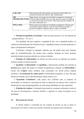 10
 Princípio da Igualdade ou Isonomia: “todos são iguais perante a Lei, sem distinção de
qualquernatureza...” CF Art, 5.
Essa igualdade não quer significar a igualdade de fato, mas a igualdade jurídica, no
sentido da notóriaafirmação de Aristóteles de que “a igualdade consiste em tratar igualmente os
iguais e desigualmente osdesiguais”.
O princípio é dirigido ao legislador ordinário, que não poderá tratar duas situações
iguais de formadiferenciada, mas poderá tratar situações desiguais de forma desigual,
justamente porque as pessoas nãoestão nas mesmas condições.
 Princípio da Uniformidade: Os tributos da União devem ser aplicados de maneira
uniforme emtodo o território nacional.
 Igualdade x Uniformidade: Na igualdade, a diferenciação proibida está centrada na
pessoa(pessoas iguais não podem ser tratadas desigualmente), enquanto na uniformidade o
mesmo está noobjeto (carne, melancia, roda, acumulador, etc. devem possuir alíquota
uniforme) e na localização do sujeito passivo (uniformidade geográfica, ou seja, não pode
diferenciar tomando como critériolocalização, origem, destino, etc.).
 Capacidade Contributiva: cada pessoa deve contribuir para as despesas da
coletividade, de acordocom a presunção de renda ou capital (de sua riqueza). Daí a noção de
distribuição de carga tributáriaigualitária, em razão das possibilidades de cada contribuinte;
 Proibição do Confisco: A tributação jamais pode ter conotação confiscatória, inclusive
sob pena de descaracterizar a natureza tributária e ingressar no campo da punição ou da
penalidade.
2.6 Hierarquia das Normas
O sistema jurídico é constituído por um conjunto de normas em que as partes se
harmonizam com otodo e o todo com as partes, formando um conjunto único e harmônico.
 