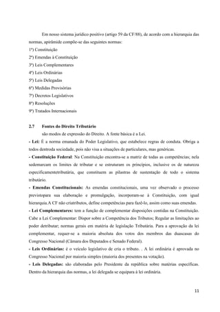 11
Em nosso sistema jurídico positivo (artigo 59 da CF/88), de acordo com a hierarquia das
normas, apirâmide compõe-se das seguintes normas:
1ª) Constituição
2ª) Emendas à Constituição
3ª) Leis Complementares
4ª) Leis Ordinárias
5ª) Leis Delegadas
6ª) Medidas Provisórias
7ª) Decretos Legislativos
8ª) Resoluções
9ª) Tratados Internacionais
2.7 Fontes do Direito Tributário
são modos de expressão do Direito. A fonte básica é a Lei.
- Lei: É a norma emanada do Poder Legislativo, que estabelece regras de conduta. Obriga a
todos dentroda sociedade, pois não visa a situações de particulares, mas genéricas.
- Constituição Federal: Na Constituição encontra-se a matriz de todas as competências; nela
sedemarcam os limites de tributar e se estruturam os princípios, inclusive os de natureza
especificamentetributária, que constituem as pilastras de sustentação de todo o sistema
tributário.
- Emendas Constitucionais: As emendas constitucionais, uma vez observado o processo
previstopara sua elaboração e promulgação, incorporam-se à Constituição, com igual
hierarquia.A CF não criatributos, define competências para fazê-lo, assim como suas emendas.
- Lei Complementares: tem a função de complementar disposições contidas na Constituição.
Cabe a Lei Complementar: Dispor sobre a Competência dos Tributos; Regular as limitações ao
poder detributar; normas gerais em matéria de legislação Tributária. Para a aprovação da lei
complementar, requer-se a maioria absoluta dos votos dos membros das duascasas do
Congresso Nacional (Câmara dos Deputados e Senado Federal).
- Leis Ordinárias: é o veículo legislativo de cria o tributo. . A lei ordinária é aprovada no
Congresso Nacional por maioria simples (maioria dos presentes na votação).
- Leis Delegadas: são elaboradas pelo Presidente da república sobre matérias específicas.
Dentro da hierarquia das normas, a lei delegada se equipara à lei ordinária.
 