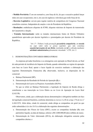 12
- Medida Provisória: É um ato normativo, com força de lei, de que o executivo poderá lançar
mãos em caso excepcionais, isto é, em caso de urgência e relevância,que terão força de lei.
- Decretos Legislativo: servem para regular matéria de competência do Congresso Nacional
comefeitos externos. Independem de sanção e veto do Presidente da República.
- Resoluções: estabelecem alíquotas de ICMS, alíquotas máximas de Imposto de transmissão
de Causamortis e doação.
- Tratados Internacionais: serão os tratados internacionais fontes de Direito Tributário
quandoforem aprovados por decreto legislativo e promulgados por decreto do Presidente da
República.
“Art. 3º - Tributo é toda prestação pecuniária compulsória, em moeda
ou cujo valor nela se possa exprimir, que não constitua
sanção(Aprovação) de ato ilícito, instituída em lei e cobrada mediante
atividade administrativa plenamente vinculada”. CTN, Art. 3.
3. DEMONSTRAÇÕES CONTABEIS OBRIGATORIAS
As empresas privadas brasileiras e as estrangeiras com operação no Brasil devem, ao final
de cada período de incidência do Imposto de Renda, quando submetidas ao regime de apuração
com base no Lucro Real, apurar o lucro líquido do exercício mediante a elaboração das
seguintes Demonstrações Financeiras (1), observando, inclusive, as disposições da lei
comercial:
a. Balanço Patrimonial (BP);
b. Demonstração do Resultado do Período de Apuração (2); e
c. Demonstração de Lucros ou Prejuízos Acumulados (DLPA).
No que se refere ao Balanço Patrimonial, a legislação do Imposto de Renda obriga o
contribuinte a sua transcrição no Livro Diário ou no Livro de Apuração do Lucro Real
(LALUR).
Observamos, ainda, que a elaboração dessas demonstrações é obrigatória também em face
da legislação comercial brasileira, conforme determina os incisos I a III do artigo 176 da Lei nº
6.404/1976. Além delas, citada lei comercial, ainda obriga as companhias em geral (as que
estão submetidas à Lei das S/A's) a elaboração das seguintes demonstrações:
a. Demonstração dos Fluxos de Caixa (DFC), exceto as companhias fechadas (3); com
patrimônio líquido, na data do balanço, inferior a R$ 2.000.000,00 (dois milhões de reais);
b. Demonstração do Valor Adicionado (DVA), de elaboração obrigatória somente pelas
companhias abertas; e
 