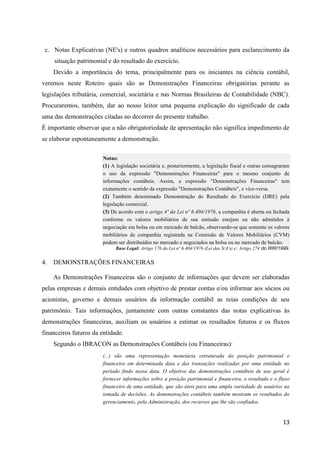 13
c. Notas Explicativas (NE's) e outros quadros analíticos necessários para esclarecimento da
situação patrimonial e do resultado do exercício.
Devido a importância do tema, principalmente para os iniciantes na ciência contábil,
veremos neste Roteiro quais são as Demonstrações Financeiras obrigatórias perante as
legislações tributária, comercial, societária e nas Normas Brasileiras de Contabilidade (NBC).
Procuraremos, também, dar ao nosso leitor uma pequena explicação do significado de cada
uma das demonstrações citadas no decorrer do presente trabalho.
É importante observar que a não obrigatoriedade de apresentação não significa impedimento de
se elaborar espontaneamente a demonstração.
Notas:
(1) A legislação societária e, posteriormente, a legislação fiscal e outras consagraram
o uso da expressão "Demonstrações Financeiras" para o mesmo conjunto de
informações contábeis. Assim, a expressão "Demonstrações Financeiras" tem
exatamente o sentido da expressão "Demonstrações Contábeis", e vice-versa.
(2) Também denominado Demonstração do Resultado do Exercício (DRE) pela
legislação comercial.
(3) De acordo com o artigo 4º da Lei nº 6.404/1976, a companhia é aberta ou fechada
conforme os valores mobiliários de sua emissão estejam ou não admitidos à
negociação em bolsa ou em mercado de balcão, observando-se que somente os valores
mobiliários de companhia registrada na Comissão de Valores Mobiliários (CVM)
podem ser distribuídos no mercado e negociados na bolsa ou no mercado de balcão.
Base Legal: Artigo 176 da Lei nº 6.404/1976 (Lei das S/A's) e; Artigo 274 do RIR/1999.
4. DEMONSTRAÇÕES FINANCEIRAS
As Demonstrações Financeiras são o conjunto de informações que devem ser elaboradas
pelas empresas e demais entidades com objetivo de prestar contas e/ou informar aos sócios ou
acionistas, governo e demais usuários da informação contábil as reias condições de seu
patrimônio. Tais informações, juntamente com outras constantes das notas explicativas às
demonstrações financeiras, auxiliam os usuários a estimar os resultados futuros e os fluxos
financeiros futuros da entidade.
Segundo o IBRACON as Demonstrações Contábeis (ou Financeiras):
(...) são uma representação monetária estruturada da posição patrimonial e
financeira em determinada data e das transações realizadas por uma entidade no
período findo nessa data. O objetivo das demonstrações contábeis de uso geral é
fornecer informações sobre a posição patrimonial e financeira, o resultado e o fluxo
financeiro de uma entidade, que são úteis para uma ampla variedade de usuários na
tomada de decisões. As demonstrações contábeis também mostram os resultados do
gerenciamento, pela Administração, dos recursos que lhe são confiados.
 
