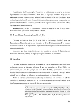 14
Na elaboração das Demonstrações Financeiras, as entidades devem observar as normas
regulamentares dos órgãos normativos. Além disso, a legislação societária exige que as
sociedades anônimas publiquem suas demonstrações em jornais de grande circulação, já as
sociedades constituídas sob outros tipos societários necessitam apenas manter as demonstrações
publicadas no Livro Diário e, quando solicitado, enviar cópias a bancos, fornecedores, outros
parceiros comerciais e investidores.
Base Legal: Item 7 da NPC 27 (Demonstrações Contábeis) do IBRACON e; Item 13 da ITG 2000 -
Escrituração Contábil, aprovada pela Resolução CFC nº 1.330/2011.
4.1 Transcrição das Demonstrações no Livro Diário
Conforme disposto no item 13 da ITG 2000 - Escrituração Contábil, todas as
Demonstrações Financeiras devem ser transcritas no Livro Diário, completando-se com as
assinaturas do titular ou do representante legal da entidade e do profissional da contabilidade
legalmente habilitado.
Lembramos que igual procedimento deve ser adotado na hipótese de Demonstrações
Financeiras elaboradas por força de disposições legais, contratuais ou estatutárias.
4.2 Lucro Real
Conforme determinada a legislação do Imposto de Renda, as Demonstrações Financeiras
obrigatórias perante a legislação tributária devem ser transcritas no Livro Diário ou,
opcionalmente, no Livro de Apuração do Lucro Real (LALUR), completando-se com as
assinaturas do contabilista e do titular ou do representante legal da empresa. Essa regra possui
validade para os Balanços ou Balancetes levantado anualmente ou trimestralmente.
Porém, na hipótese de levantamento de Balanço ou Balancete para suspensão ou redução
da estimativa, a Instrução Normativa SRF nº 93/1997 exige a transcrição no Livro Diário até a
data fixada para pagamento do imposto devido no respectivo mês.
Nota:
(4) Os contribuintes que adotarem a Escrituração Contábil Digital (ECD) e, ainda, a
Escrituração Fiscal Digital (EFD), estarão eximidos da obrigatoriedade de transcrever
mensalmente os balanços ou balancetes de suspensão ou redução (Artigo 6º, III, da IN
RFB nº 787/2007).
Base Legal: Artigo 274, § 2º do RIR/1999 e; Artigo 12, §5º, "b" da Instrução Normativa
SRF nº 93/1997.
 