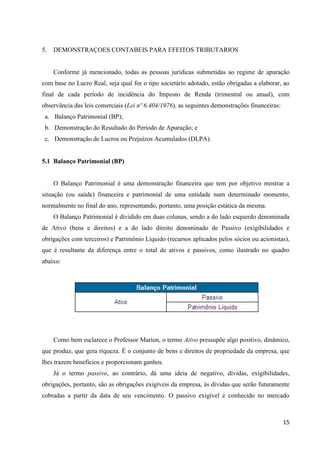 15
5. DEMONSTRAÇOES CONTABEIS PARA EFEITOS TRIBUTARIOS
Conforme já mencionado, todas as pessoas jurídicas submetidas ao regime de apuração
com base no Lucro Real, seja qual for o tipo societário adotado, estão obrigadas a elaborar, ao
final de cada período de incidência do Imposto de Renda (trimestral ou anual), com
observância das leis comerciais (Lei nº 6.404/1976), as seguintes demonstrações financeiras:
a. Balanço Patrimonial (BP);
b. Demonstração do Resultado do Período de Apuração; e
c. Demonstração de Lucros ou Prejuízos Acumulados (DLPA).
5.1 Balanço Patrimonial (BP)
O Balanço Patrimonial é uma demonstração financeira que tem por objetivo mostrar a
situação (ou saúde) financeira e patrimonial de uma entidade num determinado momento,
normalmente no final do ano, representando, portanto, uma posição estática da mesma.
O Balanço Patrimonial é dividido em duas colunas, sendo a do lado esquerdo denominada
de Ativo (bens e direitos) e a do lado direito denominado de Passivo (exigibilidades e
obrigações com terceiros) e Patrimônio Líquido (recursos aplicados pelos sócios ou acionistas),
que é resultante da diferença entre o total de ativos e passivos, como ilustrado no quadro
abaixo:
Como bem esclarece o Professor Marion, o termo Ativo pressupõe algo positivo, dinâmico,
que produz, que gera riqueza. É o conjunto de bens e direitos de propriedade da empresa, que
lhes trazem benefícios e proporcionam ganhos.
Já o termo passivo, ao contrário, dá uma ideia de negativo, dívidas, exigibilidades,
obrigações, portanto, são as obrigações exigíveis da empresa, às dívidas que serão futuramente
cobradas a partir da data de seu vencimento. O passivo exigível é conhecido no mercado
 