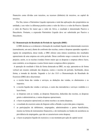 16
financeiro como dívidas com terceiros, ou recursos (dinheiro) de terceiros, ou capital de
terceiros.
Por fim, temos o Patrimônio Líquido representa o total das aplicações dos proprietários na
entidade, e seu valor é a diferença positiva entre o valor do Ativo e o valor do Passivo. Quando
o valor do Passivo for maior que o valor do Ativo, o resultado é denominado Passivo a
Descoberto. Portanto, a expressão Patrimônio Líquido deve ser substituída por Passivo a
Descoberto.
5.2 Demonstração do Resultado do Período de Apuração (DRE)
A DRE destina-se a evidenciar a formação do resultado líquido num determinado exercício
(normalmente, um ano), diante do confronto das receitas, custos e despesas apuradas segundo o
regime de competência, desse modo, a DRE oferece uma síntese econômica dos resultados
operacionais de uma empresa em certo período. Desse confronto surge o conceito de lucro ou
prejuízo, assim, se as receitas (vendas) forem maior que as despesas a empresa obteve lucro,
caso contrário, se as despesas e custos forem maior a empresa obteve prejuízo.
A apuração do resultado é feita de forma destacada na DRE, ou seja, apresenta-se de forma
vertical um resumo ordenado das despesas, custos e receitas do período, facilitando, dessa
forma, a tomada de decisão. Segundo a Lei das S/A's a Demonstração do Resultado do
Exercício (DRE) deve discriminar:
a. a receita bruta das vendas e serviços, as deduções das vendas, os abatimentos e os
impostos;
b. a receita líquida das vendas e serviços, o custo das mercadorias e serviços vendidos e o
lucro bruto;
c. as despesas com as vendas, as despesas financeiras, deduzidas das receitas, as despesas
gerais e administrativas, e outras despesas operacionais;
d. o lucro ou prejuízo operacional, as outras receitas e as outras despesas;
e. o resultado do exercício antes do Imposto sobre a Renda e a provisão para o imposto;
f. as participações de debêntures, empregados, administradores e partes beneficiárias,
mesmo na forma de instrumentos financeiros, e de instituições ou fundos de assistência ou
previdência de empregados, que não se caracterizem como despesa;
g. o lucro ou prejuízo líquido do exercício e o seu montante por ação do capital social.
 