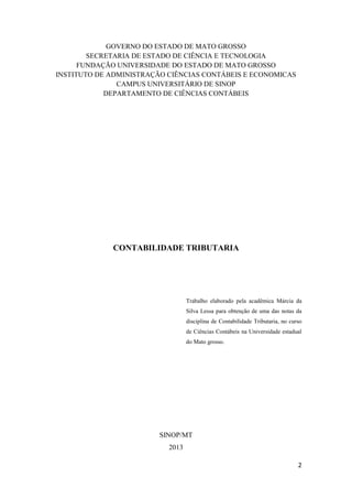 2
GOVERNO DO ESTADO DE MATO GROSSO
SECRETARIA DE ESTADO DE CIÊNCIA E TECNOLOGIA
FUNDAÇÃO UNIVERSIDADE DO ESTADO DE MATO GROSSO
INSTITUTO DE ADMINISTRAÇÃO CIÊNCIAS CONTÁBEIS E ECONOMICAS
CAMPUS UNIVERSITÁRIO DE SINOP
DEPARTAMENTO DE CIÊNCIAS CONTÁBEIS
CONTABILIDADE TRIBUTARIA
SINOP/MT
2013
Trabalho elaborado pela acadêmica Márcia da
Silva Lessa para obtenção de uma das notas da
disciplina de Contabilidade Tributaria, no curso
de Ciências Contábeis na Universidade estadual
do Mato grosso.
 