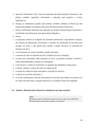 20
a. apresentar informações sobre a base de preparação das Demonstrações Financeiras e das
práticas contábeis específicas selecionadas e aplicadas para negócios e eventos
significativos;
b. divulgar as informações exigidas pelas práticas contábeis adotadas no Brasil que não
estejam apresentadas em nenhuma outra parte das Demonstrações Financeiras;
c. fornecer informações adicionais não indicadas nas próprias Demonstrações Financeiras e
consideradas necessárias para uma apresentação adequada; e
d. indicar:
1. os principais critérios de avaliação dos elementos patrimoniais, especialmente estoques,
dos cálculos de depreciação, amortização e exaustão, de constituição de provisões para
encargos ou riscos, e dos ajustes para atender a perdas prováveis na realização de
elementos do ativo;
2. os investimentos em outras sociedades, quando relevantes;
3. o aumento de valor de elementos do ativo resultante de novas avaliações;
4. os ônus reais constituídos sobre elementos do ativo, as garantias prestadas a terceiros e
outras responsabilidades eventuais ou contingentes;
5. a taxa de juros, as datas de vencimento e as garantias das obrigações a longo prazo;
6. o número, espécies e classes das ações do capital social;
7. as opções de compra de ações outorgadas e exercidas no exercício;
8. os ajustes de exercícios anteriores; e
9. os eventos subsequentes à data de encerramento do exercício que tenham, ou possam vir a
ter, efeito relevante sobre a situação financeira e os resultados futuros da companhia.
6.4 Quadro - Demonstrações Financeiras obrigatórias por tipo societário
Notas:
(6) Somente quando o Patrimônio Líquido for maior ou igual a R$ 2.000.000,00.
(7) Readequações terminológicas poderão ser necessárias.
 