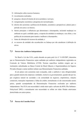22
2) informações sobre recursos humanos;
3) investimentos realizados;
4) pesquisa e desenvolvimento de novos produtos e serviços;
5) reorganizações societárias e programas de racionalização;
6) direitos dos acionistas e políticas de dividendos, societárias e perspectivas e planos para o
período em curso e os futuros;
b. fatores principais e influências que determinam o desempenho, incluindo mudanças no
ambiente no qual a entidade opera, a resposta da entidade às mudanças e seu efeito, a sua
política de investimento para manter e melhorar o desempenho;
c. fontes de obtenção de recursos da entidade; e
d. os recursos da entidade não reconhecidos no balanço por não atenderem à definição de
ativos.
7.3 Parecer dos Auditores Independentes
No Brasil a Lei das S/A's, sendo alterada em parte pela Lei nº 11.638/2007, determina
que as Demonstrações Financeiras sejam auditadas por auditores independentes registrados na
Comissão de Valores Mobiliários (CVM). Normas específicas também exigem que as
instituições subordinadas ao Banco Central do Brasil (Bacen), à Superintendência de Seguros
Privados (Susep) e outras também tenham suas Demonstrações Financeiras auditadas.
Já em países com economias mais avançadas, onde a auditoria é uma obrigatoriedade
para a grande maioria das empresas e entidades, inclusive as governamentais, quando não por lei,
por exigência natural da sociedade e da comunidade de negócios; empréstimos, relações
comerciais, transações importantes e linhas de crédito, normalmente só são concretizados nestes
países, quando acompanhadas de Demonstrações Financeiras avalizadas por auditores
independentes. Nos EUA esta necessidade é ainda maior após o advento da SOX (The Sarbanes-
OxleyActof 2002) e normalmente esta necessidade se reflete em todas filiadas americanas
domiciliadas em outros países.
7.4 Parecer do Conselho Fiscal
 