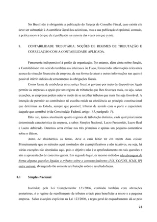 23
No Brasil não é obrigatória a publicação do Parecer do Conselho Fiscal, caso existir ele
deve ser submetido à Assembleia Geral dos acionistas, mas a sua publicação é opcional, contudo,
a prática mostra de que ele é publicado na maioria das vezes em que existe.
8. CONTABILIDADE TRIBUTÁRIA: NOÇÕES DE REGIMES DE TRIBUTAÇÃO E
CORRELAÇÃO COM A CONTABILIDADE APLICADA.
Ferramenta indispensável à gestão da organização. No entanto, além desta nobre função,
a Contabilidade tem servido também aos interesses do Fisco, fornecendo informações relevantes
acerca da situação financeira da empresa, da sua forma de atuar e outras informações nas quais é
possível inferir indícios de cerceamento às obrigações fiscais.
Como forma de estabelecer uma justiça fiscal, o governo por meio de dispositivos legais
permite às empresas a opção por um regime de tributação que lhes favoreça mais, ou seja, salvo
exceções, as empresas podem optar o modo de se recolher tributos que mais lhe seja favorável. A
intenção de permitir ao contribuinte tal escolha reside na obediência ao princípio constitucional
que determina ao Estado, sempre que possível, tributar de acordo com o porte e capacidade
daquele que contribui (vide Constituição Federal, artigo 145, parágrafo 1º).
Dito isto, temos atualmente quatro regimes de tributação distintos, cada qual priorizando
determinada característica da empresa, a saber: Simples Nacional, Lucro Presumido, Lucro Real
e Lucro Arbitrado. Daremos certa ênfase nos três primeiros e apenas um pequeno comentário
sobre o último.
Antes de abordarmos os temas, deve o caro leitor ter em mente duas coisas:
Primeiramente que os métodos aqui mostrados são exemplificativos e não taxativos, ou seja, há
várias exceções não abordadas aqui, pois o objetivo não é o aprofundamento em tais questões e
sim a apresentação de conceitos gerais. Em segundo lugar, os mesmo métodos não abrangem de
forma alguma questões ligadas a tributos sobre o consumo/indiretos (PIS, COFINS, ICMS, IPI
entre outros), abrangendo tão somente a tributação sobre o resultado/lucro.
8.1 Simples Nacional
Instituído pela Lei Complementar 123/2006, contando também com alterações
posteriores, é o regime de recolhimento de tributos criado para beneficiar a micro e a pequena
empresa. Salvo exceções explícitas na Lei 123/2006, a regra geral de enquadramento dá-se pelo
 