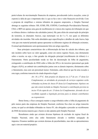 24
porte/volume da movimentação financeira da empresa, prevalecendo (salvo exceções, como já
exposto) a idéia de que o importante não é o que se faz e sim o vulto financeiro envolvido. Com
a proposta de simplificar o sistema tributário do pequeno empresário, o Simples Nacional
abrange os seguintes tributos: ISS, ICMS, PIS, COFINS, Contribuição Previdenciária Patronal,
CSLL e IRPJ em apenas uma guia de recolhimento (é o únicos dos regimes de tributação em que
os tributos diretos e indiretos são calculados juntos). Há, para efeito de conservação do princípio
da isonomia, os chamados Anexos, cuja numeração vai de I a V, nos quais as diferentes
atividades são inseridas. Não serão abordados aqui especificações e detalhes de cada Anexo, haja
vista que este material pretende apenas apresentar os diferentes regimes de tributação existentes.
Eventual aprofundamento será oportunamente feito em artigo específico.
Suas principais características são a diferenciação da base de calculo dos tributos, que
não incidem sobre lucro ou valor agregado, como em outros regimes fiscais, mas diretamente
sobre a receita; ou seja, o fato gerador da obrigação principal (recolhimento do tributo) é o
Faturamento. Outra peculiaridade reside no fato da desoneração da folha de pagamento,
extinguindo a contribuição do INSS sobre a folha (de 20%) e de terceiros (percentual que pode
chegar a 8,8%), ao embutir tais contribuições juntas com os demais impostos, diretamente sobre
o faturamento, mas com um percentual menor. Entretanto, cabe observar que há uma exceção a
esta regra, conforme transcrito do citado dispositivo legal:
Art. 18, § 5o
-C. Sem prejuízo do disposto no § 1o
do art. 17 desta Lei
Complementar, as atividades de prestação de serviços seguintes serão
tributadas na forma do Anexo IV desta Lei Complementar, hipótese em
que não estará incluída no Simples Nacional a contribuição prevista no
inciso VI do caput do art. 13 desta Lei Complementar, devendo ela ser
recolhida segundo a legislação prevista para os demais contribuintes
ou responsáveis:
Desta forma, o fisco conseguiu manter a carga tributária sobre a folha de pagamento de
pelo menos parte das empresas do Simples Nacional, conforme fica claro no artigo transcrito
acima, no qual as atividades tributadas no Anexo IV, são obrigadas a proceder ao recolhimento
do INSS da mesma maneira que o fazem os não optantes pelo Simples Nacional.
Ressaltamos ainda que existem diversas hipóteses de exclusão do regime fiscal do
Simples Nacional, entre elas estão faturamento elevado e também sonegação de
impostos. Frisamos também que existem dezenas de peculiaridades, mas não as apresentaremos
aqui e sim em material propício.
 