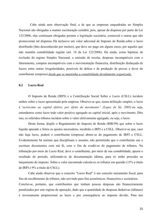 25
Cabe ainda uma observação final, a de que as empresas enquadradas no Simples
Nacional são obrigadas a manter escrituração contábil, pois, apesar da dispensa por parte da Lei
123/2006, elas continuam obrigadas perante a legislação societária, comercial e outras que não
promoveram tal dispensa. Há inclusive um valor adicional de Imposto de Renda sobre o lucro
distribuído (fato desconhecido por muitos), que deve ser pago em alguns casos, por aqueles que
não mantêm contabilidade regular (art. 14 da Lei 123/2006). Há ainda, como hipótese de
exclusão do regime Simples Nacional, a omissão de receita, despesas incompatíveis com o
faturamento, compras incompatíveis com a movimentação financeira, distribuição disfarçada de
lucros entre outras irregularidades, possíveis de defesa e de produção de provas a favor do
contribuinte (empresa) desde que se mantenha a contabilidade devidamente organizada.
8.2 Lucro Real
O Imposto de Renda (IRPJ) e a Contribuição Social Sobre o Lucro (CSLL) incidem
ambos sobre o lucro apresentado pela empresa. Observe-se que, numa definição simples, o lucro
é “acréscimo ao capital efetivo, por efeito do movimento” (Lopes de Sá, 2005) ou seja,
entendemos como lucro todo valor positivo agregado ao capital inicial, após o movimento. Dito
isto, os referidos tributos incidem sobre o valor efetivamente agregado, ou seja, o lucro.
Desta forma, dispõe o Regulamento do Imposto de Renda (RIR/99) que sobre o lucro
líquido apurado e feitos os ajustes necessários, incidirão o IRPJ e a CSLL. Observe-se que, caso
não haja lucro, poderá o contribuinte (empresa) abster-se do pagamento de IRPJ e CSLL.
Evidentemente há normas que disciplinam o assunto, não permitindo que o contribuinte use e
escriture documentos com má fé, com o fim de evadir-se do pagamento de tributos. Na
tributação por meio do Lucro Real, deve o contribuinte, por meio de sua contabilidade, apurar o
resultado do período, utilizando-se de documentação idônea, para só então proceder ao
lançamento do imposto. Sobre o valor encontrado calcula-se os tributos em questão (15% a título
de IRPJ e 9% a título de CSLL).
Cabe ainda observar que o conceito “Lucro Real” é um conceito meramente fiscal, para
fins de recolhimento de tributos, não servindo para fins econômicos, financeiros e societários.
Conclui-se, portanto, que contribuintes que tenham poucas despesas são financeiramente
penalizados por este regime de apuração, dado que a quantidade de despesas dedutivas (idôneas)
é inversamente proporcional ao lucro e por consequência ao imposto devido. Para tais
 