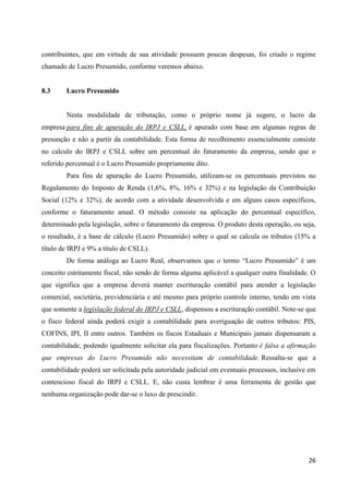 26
contribuintes, que em virtude de sua atividade possuem poucas despesas, foi criado o regime
chamado de Lucro Presumido, conforme veremos abaixo.
8.3 Lucro Presumido
Nesta modalidade de tributação, como o próprio nome já sugere, o lucro da
empresa para fins de apuração do IRPJ e CSLL, é apurado com base em algumas regras de
presunção e não a partir da contabilidade. Esta forma de recolhimento essencialmente consiste
no calculo do IRPJ e CSLL sobre um percentual do faturamento da empresa, sendo que o
referido percentual é o Lucro Presumido propriamente dito.
Para fins de apuração do Lucro Presumido, utilizam-se os percentuais previstos no
Regulamento do Imposto de Renda (1,6%, 8%, 16% e 32%) e na legislação da Contribuição
Social (12% e 32%), de acordo com a atividade desenvolvida e em alguns casos específicos,
conforme o faturamento anual. O método consiste na aplicação do percentual específico,
determinado pela legislação, sobre o faturamento da empresa. O produto desta operação, ou seja,
o resultado, é a base de cálculo (Lucro Presumido) sobre o qual se calcula os tributos (15% a
título de IRPJ e 9% a título de CSLL).
De forma análoga ao Lucro Real, observamos que o termo “Lucro Presumido” é um
conceito estritamente fiscal, não sendo de forma alguma aplicável a qualquer outra finalidade. O
que significa que a empresa deverá manter escrituração contábil para atender a legislação
comercial, societária, previdenciária e até mesmo para próprio controle interno, tendo em vista
que somente a legislação federal do IRPJ e CSLL, dispensou a escrituração contábil. Note-se que
o fisco federal ainda poderá exigir a contabilidade para averiguação de outros tributos: PIS,
COFINS, IPI, II entre outros. Também os fiscos Estaduais e Municipais jamais dispensaram a
contabilidade, podendo igualmente solicitar ela para fiscalizações. Portanto é falsa a afirmação
que empresas do Lucro Presumido não necessitam de contabilidade. Ressalta-se que a
contabilidade poderá ser solicitada pela autoridade judicial em eventuais processos, inclusive em
contencioso fiscal do IRPJ e CSLL. E, não custa lembrar é uma ferramenta de gestão que
nenhuma organização pode dar-se o luxo de prescindir.
 