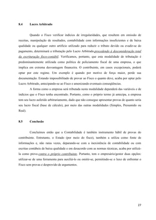 27
8.4 Lucro Arbitrado
Quando o Fisco verificar indícios de irregularidades, que resultem em omissão de
receitas, manipulação de resultados, contabilidade com informações insuficientes e de baixa
qualidade ou qualquer outro artifício utilizado para reduzir o tributo devido ou evadir-se do
pagamento, determinará a tributação pelo Lucro Arbitrado,procedendo à desconsideração total
da escrituração fisco-contábil. Verificamos, portanto, que esta modalidade de tributação é
predominantemente utilizada como política de policiamento fiscal de uma empresa, o que
implica em extrema desvantagem financeira. O contribuinte, em casos excepcionais, poderá
optar por este regime. Um exemplo é quando por motivo de força maior, perde sua
documentação. Estando impossibilitado de provar ao Fisco o quanto deve, acaba por optar pelo
Lucro Arbitrado, antecipando-se ao Fisco e amenizando eventuais conseqüências.
A forma como a empresa será tributada nesta modalidade dependerá das variáveis e de
indícios que o Fisco tenha encontrado. Portanto, como o próprio termo já antecipa, a empresa
tem seu lucro auferido arbitrariamente, dado que não consegue apresentar provas de quanto seria
seu lucro fiscal (base de cálculo), por meio das outras modalidades (Simples, Presumido ou
Real).
8.5 Conclusão
Concluímos então que a Contabilidade é também instrumento hábil de provas do
contribuinte. Entretanto, o Estado (por meio do fisco), também a utiliza como fonte de
informações e, não raras vezes, deparando-se com a inexistência de contabilidade ou com
escritas contábeis de baixa qualidade e em desacordo com as normas técnicas, acaba por utilizá-
la como prova contra o próprio contribuinte. Portanto, tem o empresário/gestor duas opções:
utilizar-se de uma ferramenta para auxiliá-lo ou omitir-se, permitindo-se o luxo de enfrentar o
Fisco sem provas e desprovido de argumentos.
 