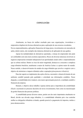 28
CONCLUSÃO
Atualmente, na busca do melhor resultado para suas organizações, investidores e
empresários dispõem de diversas alternativas para a aplicação de seus recursos excedentes.
Novos empreendimentos, aplicações financeiras de longo prazo, investimentos em mercados de
ações, dentre outros, são exemplos das inúmeras alternativas de aplicação de seus ganhos.
Apesar da multiplicidade de alternativas apontadas, o desejo de empreender não pode
ser confundido com uma mera aventura especulativa. Riscos de diversas naturezas envolvem os
negócios empresariais tornando indispensável um aprofundado estudo sobre o empreendimento
que se colima realizar. Dentre os risco de maior magnitude, destaca-se a crescente e complexa
carga tributária brasileira, atualmente a maior da América Latina e a quinta maior do mundo.
Nesse sentido, o desenvolvimento de estudos da carga tributária que envolve o negócio com o
objetivo de minimizar o impacto tributário sobre a operação (planejamento tributário).
Para dar suporte ao implemento das ações elisivas, necessário o desenvolvimento de um
ambiente contábil pautado pela qualidade e celeridade nas informações contábeis. Nesse
diapasão, a contabilidade deve traduzir, com maior aproximação possível, a realidade contábil e
financeira da empresa.
Destarte, o objetivo desse trabalho é apenas alertar para a importância da contabilidade
(fiscal e escritural) no processo decisório de novos investimentos, bem como na maximização
da gestão financeira das pessoas jurídicas.
A contabilidade possui diversos ramos, porém um dos mais importantes atualmente no
Brasil, devido sua elevada carga tributária, é a contabilidade tributária pois visa controlar
melhor as obrigações tributárias evitando, quando possível o pagamento de impostos, multas e
juros desnecessários.
 