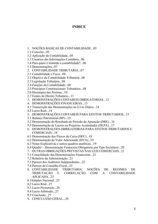 3
INDICE
1. NOÇÕES BASICAS DE CONTABILIDADE...05
1.1 Conceito...05
1.2 Aplicação da Contabilidade...05
1.3 Usuários das Informações Contábeis...06
1.4 Para quem é mantida a contabilidade?...06
1.5 Demonstrações...07
2. CONTABILIDADE TRIBUTARIA...07
2.1 Contabilidade e Fisco...08
2.2 Objetivo da Contabilidade Tributária...08
2.3 Legislação Tributária...08
2.4 Funções da Contabilidade...08
2.5 Princípios Constitucionais Tributários...08
2.6 Hierarquia das Normas...10
2.7 Fontes do Direito Tributário...11
3. DEMONSTRAÇÕES CONTABEIS OBRIGATORIAS...12
4. DEMONSTRAÇÕES FINANCEIRAS...13
4.1 Transcrição das Demonstrações no Livro Diário...14
4.2 Lucro Real...14
5. DEMONSTRAÇÕES CONTABEIS PARA EFEITOS TRIBUTARIOS...15
5.1 Balanço Patrimonial (BP)...15
5.2 Demonstração do Resultado do Período de Apuração (DRE)...16
5.3 Demonstração de Lucros ou Prejuízos Acumulados (DLPA)...17
6. DEMONSTRAÇOES OBRIGATORIAS PARA EFEITOS TRIBUTARIOS E
COMERCIAIS...18
6.1 Demonstração dos Fluxos de Caixa (DFC)...18
6.2 Demonstração do Valor Adicionado (DVA)...19
6.3 Notas Explicativas e outros quadros analíticas...19
6.4 Quadro – Demonstração Financeira Obrigatória por Tipo Societário...20
7. OUTRAS OBRIGAÇÕES PREVISTAS NAS LEIS COMERCIAIS...21
7.1 Consolidação das Demonstrações Financeiras...21
7.2 Relatório da Administração...21
7.3 Parecer dos Auditores Independentes...22
7.4 Parecer do Conselho Fiscal...23
8. CONTABILIDADE TRIBUTÁRIA: NOÇÕES DE REGIMES DE
TRIBUTAÇÃO E CORRELAÇÃO COM A CONTABILIDADE
APLICADA...23
8.1Simples Nacional...23
8.2 Lucro Real...25
8.3 Lucro Presumido...26
8.4 Lucro Arbitrado...27
8.5 Conclusão...27
9. CONCLUSÃO GERAL...28
 