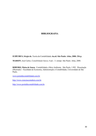 30
BIBLIOGRAFIA
IUDÍCIBUS, Sérgio de. Teoria da Contabilidade. 6a.ed. São Paulo: Atlas, 2000. 336 p.
MARION, José Carlos. Contabilidade básica. 8.ed. - 3. reimpr. São Paulo: Atlas, 2008.
RIBEIRO, Maisa de Souza. Contabilidade e Meio Ambiente. São Paulo, 1.992. Dissertação
(Mestrado) – Faculdade de Economia, Administração e Contabilidade, Universidade de São
Paulo.
www.portaldecontabilidade.com.br
http://www.cienciascontabeis.com.br
http://www.portaldecontabilidade.com.br
 