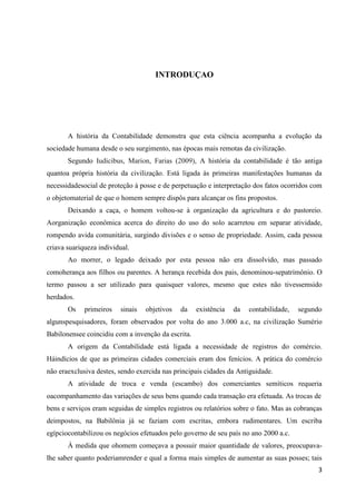 3
INTRODUÇAO
A história da Contabilidade demonstra que esta ciência acompanha a evolução da
sociedade humana desde o seu surgimento, nas épocas mais remotas da civilização.
Segundo Iudicibus, Marion, Farias (2009), A história da contabilidade é tão antiga
quantoa própria história da civilização. Está ligada às primeiras manifestações humanas da
necessidadesocial de proteção à posse e de perpetuação e interpretação dos fatos ocorridos com
o objetomaterial de que o homem sempre dispôs para alcançar os fins propostos.
Deixando a caça, o homem voltou-se à organização da agricultura e do pastoreio.
Aorganização econômica acerca do direito do uso do solo acarretou em separar atividade,
rompendo avida comunitária, surgindo divisões e o senso de propriedade. Assim, cada pessoa
criava suariqueza individual.
Ao morrer, o legado deixado por esta pessoa não era dissolvido, mas passado
comoherança aos filhos ou parentes. A herança recebida dos pais, denominou-sepatrimônio. O
termo passou a ser utilizado para quaisquer valores, mesmo que estes não tivessemsido
herdados.
Os primeiros sinais objetivos da existência da contabilidade, segundo
algunspesquisadores, foram observados por volta do ano 3.000 a.c, na civilização Sumério
Babilonensee coincidiu com a invenção da escrita.
A origem da Contabilidade está ligada a necessidade de registros do comércio.
Háindícios de que as primeiras cidades comerciais eram dos fenícios. A prática do comércio
não eraexclusiva destes, sendo exercida nas principais cidades da Antiguidade.
A atividade de troca e venda (escambo) dos comerciantes semíticos requeria
oacompanhamento das variações de seus bens quando cada transação era efetuada. As trocas de
bens e serviços eram seguidas de simples registros ou relatórios sobre o fato. Mas as cobranças
deimpostos, na Babilônia já se faziam com escritas, embora rudimentares. Um escriba
egípciocontabilizou os negócios efetuados pelo governo de seu país no ano 2000 a.c.
À medida que ohomem começava a possuir maior quantidade de valores, preocupava-
lhe saber quanto poderiamrender e qual a forma mais simples de aumentar as suas posses; tais
 