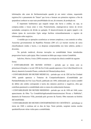 4
informações não eram de fácilmemorização quando já em maior volume, requerendo
registros.Foi o pensamento do "futuro" que levou o homem aos primeiros registros a fim de
quepudesse conhecer as suas reais possibilidades de uso, de consumo, de produção etc.
É importante lembrarmos que naquele tempo não havia o crédito, ou seja, as
compras,vendas e trocas eram à vista. Posteriormente, empregavam-se ramos de árvore
assinalados comoprova de dívida ou quitação. O desenvolvimento do papiro (papel) e do
cálamo (pena de escrever)no Egito antigo facilitou extraordinariamente o registro de
informações sobre negócios.
A medida que as operações econômicas se tornam complexas, o seu controle se refina.
Asescritas governamentais da República Romana (200 a.C.) já traziam receitas de caixa
classificadasem rendas e lucros, e as despesas compreendidas nos itens salários, perdas e
diversões.
No período medieval, diversas inovações na contabilidade foram introduzidas
porgovernos locais e pela igreja. Mas é somente na Itália que surge o termo Contabilitá.
Iudicibus, Marion, Farias (2009) resumem a evolução da ciência contábil da seguinte
forma:
• CONTABILIDADE DO MUNDO ANTIGO - período que se inicia com as
primeirascivilizações e vai até 1202 da Era Cristã, quando apareceu o livro LiberAbaci(livro do
ábaco), daautoria Leonardo Pisano, conhecido de Fibonaci(cabeça dura).
• CONTABILIDADE DO MUNDO MEDIEVAL - período que vai de 1202 da Era Cristãaté
1494, quando apareceu o Tratactus de ComputisetScripturis (Contabilidade por
PartidasDobradas) de Frei Luca Pacioli, publicado em 1494, enfatizando que à teoria contábil
do débito edo crédito corresponde à teoria dos números positivos e negativos, obra que
contribuiu parainserir a contabilidade entre os ramos do conhecimento humano.
• CONTABILIDADE DO MUNDO MODERNO - período que vai de 1494 até 1840, como
aparecimento da Obra "La ContabilitàApplicattaalleAmministrazioni Private e Pubbliche",
daautoria de Franscesco Villa, premiada pelo governo da Áustria. Obra marcante na história
daContabilidade.
• CONTABILIDADE DO MUNDO CONTEMPORÂNEO OU CIENTÍFICO – períodoque se
inicia em 1840 e continua até os dias de hoje. Neste período, surgiram muitas escolas
queidentificavam várias visões para a contabilidade.
 