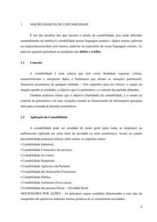 5
1. NOÇÕES BÁSICAS DE CONTABILIDADE
É um dos desafios dos que iniciam o estudo da contabilidade, pois pode dificultar
oentendimento da matéria.A contabilidade possui linguagem própria e alguns termos, palavras
ou expressõescoincidem com termos, palavras ou expressões de nossa linguagem comum. As
palavras quemais perturbam os estudantes são débito e crédito.
1.1 Conceito
A contabilidade é uma ciência que tem como finalidade registrar, coletar,
resumirinformar e interpretar dados e fenômenos que afetam as situações patrimonial,
financeira eeconômica de qualquer entidade. - Três requisitos para ser ciência: o campo de
atuação quesão as entidades; o objetivo que é o patrimônio; e o método das partidas dobradas.
Também podemos relatar que o objetivo (finalidade) da contabilidade, é o estudo eo
controle do patrimônio e de suas variações visando ao fornecimento de informações quesejam
úteis para a tomada de decisões econômicas.
1.2 Aplicação da Contabilidade
A contabilidade pode ser estudada de modo geral (para todas as empresas) ou
emParticular (aplicada em certo ramo da atividade ou setor econômico). Assim, no estudo
dacontabilidade podemos enfocar, entre outros, os seguintes ramos:
• Contabilidade Industrial;
• Contabilidade Comercial e de serviços;
• Contabilidade de Custos;
• Contabilidade Hospitalar;
• Contabilidade Agrícola e da Pecuária
• Contabilidade das Instituições Financeiras
• Contabilidade Pública
• Contabilidade Autônomo (livro caixa);
• Contabilidade das pessoas físicas – Atividade Rural
•SOCIEDADES POR AÇÕES - As principais regras contábeis direcionadas a esse tipo de
companhia são aplicáveis àsdemais formas jurídicas de se constituírem sociedades.
 