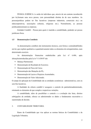 7
PESSOA JURÍDICA é a união de indivíduos que, através de um contrato reconhecido
por lei,formam uma nova pessoa, com personalidade distinta da de seus membros. As
pessoasjurídicas podem ter fins lucrativos (empresas industriais, comerciais etc.) ou
não(cooperativas, associações culturais, religiosas etc.). Normalmente, as pessoas
jurídicasdenominam-se empresas.
Entidade Contábil – Pessoa para quem é mantida a contabilidade, podendo ser pessoa
jurídicaou física.
1.5 Demonstrações Contábeis
As demonstrações contábeis são instrumentos técnicos, com forma e conteúdodefinidos
em lei, que expõem qualitativa e quantitativamente todos os elementos de certopatrimônio, num
determinado exercício.
As demonstrações financeiras estabelecidas pela Lei nº 6.404, após
alteraçõesintroduzidas pela Lei nº 11.638/07 são:
 Balanço Patrimonial;
 Demonstração do Resultado do Exercício;
 Demonstração de Fluxo de Caixa;
 Demonstração das Mutações do PL;
 Demonstração de Lucros e Prejuízos Acumulados;
 Demonstração do Valor Adicionado.
O campo de aplicação da Contabilidade são as entidades econômicas –administrativas, com ou
sem fins lucrativos.
A finalidade da ciência contábil é assegurar o controle do patrimônioadministrado,
retratando os elementos de que compõe e respectivas variações.
A contabilidade, além de possibilitar o controle e a avaliação dos bens, direitos
eobrigações da entidade, oferece ao administrador os dados e fundamentos necessários a
suastomadas de decisão.
2. CONTABILIDADE TRIBUTÁRIA
Ramo da Contabilidade que visa aplicar as normas básicas da Contabilidade e da
Legislação Tributária.
 