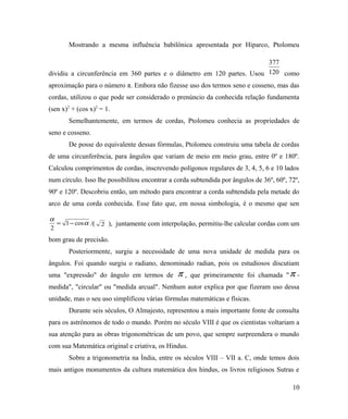 Mostrando a mesma influência babilônica apresentada por Hiparco, Ptolomeu

                                                                        377
dividiu a circunferência em 360 partes e o diâmetro em 120 partes. Usou 120 como
aproximação para o número π. Embora não fizesse uso dos termos seno e cosseno, mas das
cordas, utilizou o que pode ser considerado o prenúncio da conhecida relação fundamenta
(sen x)2 + (cos x)2 = 1.
       Semelhantemente, em termos de cordas, Ptolomeu conhecia as propriedades de
seno e cosseno.
       De posse do equivalente dessas fórmulas, Ptolomeu construiu uma tabela de cordas
de uma circunferência, para ângulos que variam de meio em meio grau, entre 0º e 180º.
Calculou comprimentos de cordas, inscrevendo polígonos regulares de 3, 4, 5, 6 e 10 lados
num círculo. Isso lhe possibilitou encontrar a corda subtendida por ângulos de 36º, 60º, 72º,
90º e 120º. Descobriu então, um método para encontrar a corda subtendida pela metade do
arco de uma corda conhecida. Esse fato que, em nossa simbologia, é o mesmo que sen

α
  = 1 − cos α /( 2 ), juntamente com interpolação, permitiu-lhe calcular cordas com um
2
bom grau de precisão.
       Posteriormente, surgiu a necessidade de uma nova unidade de medida para os
ângulos. Foi quando surgiu o radiano, denominado radian, pois os estudiosos discutiam
uma "expressão" do ângulo em termos de         π,    que primeiramente foi chamada " π -
medida", "circular" ou "medida arcual". Nenhum autor explica por que fizeram uso dessa
unidade, mas o seu uso simplificou várias fórmulas matemáticas e físicas.
       Durante seis séculos, O Almajesto, representou a mais importante fonte de consulta
para os astrônomos de todo o mundo. Porém no século VIII é que os cientistas voltariam a
sua atenção para as obras trigonométricas de um povo, que sempre surpreendera o mundo
com sua Matemática original e criativa, os Hindus.
       Sobre a trigonometria na Índia, entre os séculos VIII – VII a. C, onde temos dois
mais antigos monumentos da cultura matemática dos hindus, os livros religiosos Sutras e

                                                                                          10
 