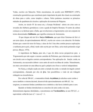 Vedas, escritos em Sânscrito. Neles encontramos, de acordo com RIBNIKOV (1987),
construções geométricas que constituem parte importante da parte dos rituais na construção
de obras para o culto, como templos e altares. Neles podemos encontrar os primeiros
métodos da quadratura de círculos e aplicações do teorema de Pitágoras.
       Assim, no século IV da nossa era, a Europa Ocidental entrou em crise com as
invasões dos bárbaros germânicos e com a queda do Império Romano. O centro da cultura
começou a se deslocar para a Índia, que revolucionou a trigonometria com um conjunto de
textos denominados Siddhanta, que significa sistemas de Astronomia.
        O que chegou até nós foi o Surya Siddhanta, que quer dizer Sistemas do Sol e é
um texto épico, de aproximadamente 400 d.C, escrito em versos e em sânscrito. Os hindus
diziam que o autor do texto foi Surya, o deus do Sol. Esta obra contém poucas explicações
e nenhuma prova pois, afinal, tendo sido escrita por um Deus, seria muita pretensão exigir
provas. (Boyer, 1974).
       A importância do Surya, para nós, é que ele abriu novas perspectivas para a
Trigonometria por não seguir o mesmo caminho de Ptolomeu, que relacionava as cordas de
um círculo com os ângulos centrais correspondentes. Nas aplicações da .função. corda, na
Astronomia, era necessário dobrar o arco antes de usá-lo na tábua de cordas. Naturalmente,
era mais conveniente ter uma tábua na qual o próprio arco fosse a variável independente.
       No Surya, a relação usada era entre a metade da corda e a metade do ângulo central
correspondente, chamada por eles de jiva. Isto possibilitou a visão de um triângulo
retângulo na circunferência.
       Por volta de 500 d.C., o matemático hindu Aryabhata já calculava semi cordas e
usava também o sistema decimal, desenvolvido aproximadamente em 600 d.C. Ao
surgirem, os numerais hindus continham nove símbolos e não havia símbolo para o zero.
       Quando os hindus introduziram os conceitos de semi corda e de seno,
demonstraram algumas identidades, e encontramos em Varahamihira, no ano 505 d.C., o
equivalente verbal de (sen x)2 + (cos x)2 = 1.




                                                                                           11
 