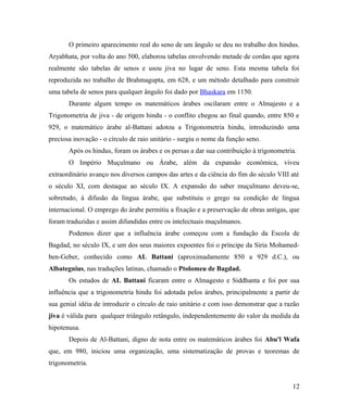 O primeiro aparecimento real do seno de um ângulo se deu no trabalho dos hindus.
Aryabhata, por volta do ano 500, elaborou tabelas envolvendo metade de cordas que agora
realmente são tabelas de senos e usou jiva no lugar de seno. Esta mesma tabela foi
reproduzida no trabalho de Brahmagupta, em 628, e um método detalhado para construir
uma tabela de senos para qualquer ângulo foi dado por Bhaskara em 1150.
       Durante algum tempo os matemáticos árabes oscilaram entre o Almajesto e a
Trigonometria de jiva - de origem hindu - o conflito chegou ao final quando, entre 850 e
929, o matemático árabe al-Battani adotou a Trigonometria hindu, introduzindo uma
preciosa inovação - o círculo de raio unitário - surgiu o nome da função seno.
       Após os hindus, foram os árabes e os persas a dar sua contribuição à trigonometria.
       O Império Muçulmano ou Árabe, além da expansão econômica, viveu
extraordinário avanço nos diversos campos das artes e da ciência do fim do século VIII até
o século XI, com destaque ao século IX. A expansão do saber muçulmano deveu-se,
sobretudo, à difusão da língua árabe, que substituiu o grego na condição de língua
internacional. O emprego do árabe permitiu a fixação e a preservação de obras antigas, que
foram traduzidas e assim difundidas entre os intelectuais muçulmanos.
       Podemos dizer que a influência árabe começou com a fundação da Escola de
Bagdad, no século IX, e um dos seus maiores expoentes foi o príncipe da Síria Mohamed-
ben-Geber, conhecido como AL Battani (aproximadamente 850 a 929 d.C.), ou
Albategnius, nas traduções latinas, chamado o Ptolomeu de Bagdad.
       Os estudos de AL Battani ficaram entre o Almagesto e Siddhanta e foi por sua
influência que a trigonometria hindu foi adotada pelos árabes, principalmente a partir de
sua genial idéia de introduzir o círculo de raio unitário e com isso demonstrar que a razão
jiva é válida para qualquer triângulo retângulo, independentemente do valor da medida da
hipotenusa.
       Depois de Al-Battani, digno de nota entre os matemáticos árabes foi Abu'l Wafa
que, em 980, iniciou uma organização, uma sistematização de provas e teoremas de
trigonometria.


                                                                                        12
 