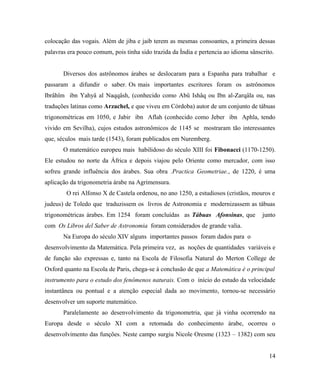 colocação das vogais. Além de jiba e jaib terem as mesmas consoantes, a primeira dessas
palavras era pouco comum, pois tinha sido trazida da Índia e pertencia ao idioma sânscrito.


       Diversos dos astrônomos árabes se deslocaram para a Espanha para trabalhar e
passaram a difundir o saber. Os mais importantes escritores foram os astrônomos
Ibrâhîm ibn Yahyâ al Naqqâsh, (conhecido como Abû Ishâq ou Ibn al-Zarqâla ou, nas
traduções latinas como Arzachel, e que viveu em Córdoba) autor de um conjunto de tábuas
trigonométricas em 1050, e Jabir ibn Aflah (conhecido como Jeber ibn Aphla, tendo
vivido em Sevilha), cujos estudos astronômicos de 1145 se mostraram tão interessantes
que, séculos mais tarde (1543), foram publicados em Nuremberg.
       O matemático europeu mais habilidoso do século XIII foi Fibonacci (1170-1250).
Ele estudou no norte da África e depois viajou pelo Oriente como mercador, com isso
sofreu grande influência dos árabes. Sua obra .Practica Geometriae., de 1220, é uma
aplicação da trigonometria árabe na Agrimensura.
        O rei Alfonso X de Castela ordenou, no ano 1250, a estudiosos (cristãos, mouros e
judeus) de Toledo que traduzissem os livros de Astronomia e modernizassem as tábuas
trigonométricas árabes. Em 1254 foram concluídas as Tábuas Afonsinas, que             junto
com Os Libros del Saber de Astronomia foram considerados de grande valia.
       Na Europa do século XIV alguns importantes passos foram dados para o
desenvolvimento da Matemática. Pela primeira vez, as noções de quantidades variáveis e
de função são expressas e, tanto na Escola de Filosofia Natural do Merton College de
Oxford quanto na Escola de Paris, chega-se à conclusão de que a Matemática é o principal
instrumento para o estudo dos fenômenos naturais. Com o início do estudo da velocidade
instantânea ou pontual e a atenção especial dada ao movimento, tornou-se necessário
desenvolver um suporte matemático.
       Paralelamente ao desenvolvimento da trigonometria, que já vinha ocorrendo na
Europa desde o século XI com a retomada do conhecimento árabe, ocorreu o
desenvolvimento das funções. Neste campo surgiu Nicole Oresme (1323 – 1382) com seu


                                                                                         14
 