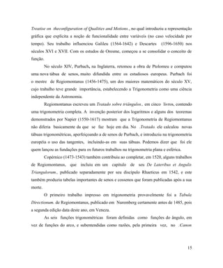 Treatise on theconfiguration of Qualities and Motions., no qual introduziu a representação
gráfica que explicita a noção de funcionalidade entre variáveis (no caso velocidade por
tempo). Seu trabalho influenciou Galileu (1564-1642) e Descartes         (1596-1650) nos
séculos XVI e XVII. Com os estudos de Oresme, começou a se consolidar o conceito de
função.
         No século XIV, Purbach, na Inglaterra, retomou a obra de Ptolomeu e computou
uma nova tábua de senos, muito difundida entre os estudiosos europeus. Purbach foi
o mestre de Regiomontanus (1436-1475), um dos maiores matemáticos do século XV,
cujo trabalho teve grande importância, estabelecendo a Trigonometria como uma ciência
independente da Astronomia.
         Regiomontanus escreveu um Tratado sobre triângulos., em cinco livros, contendo
uma trigonometria completa. A invenção posterior dos logaritmos e alguns dos teoremas
demonstrados por Napier (1550-1617) mostram que a Trigonometria de Regiomontanus
não diferia basicamente da que se faz hoje em dia. No .Tratado. ele calculou novas
tábuas trigonométricas, aperfeiçoando a de senos de Purbach, e introduziu na trigonometria
européia o uso das tangentes, incluindo-as em suas tábuas. Podemos dizer que foi ele
quem lançou as fundações para os futuros trabalhos na trigonometria plana e esférica.
         Copérnico (1473-1543) também contribuiu ao completar, em 1520, alguns trabalhos
de Regiomontanus, que incluiu em um capítulo de seu De Lateribus et Angulis
Triangulorum., publicado separadamente por seu discípulo Rhaeticus em 1542, e este
também produziu tabelas importantes de senos e cossenos que foram publicadas após a sua
morte.
         O primeiro trabalho impresso em trigonometria provavelmente foi a Tabula
Directionum. de Regiomontanus, publicado em Nuremberg certamente antes de 1485, pois
a segunda edição data deste ano, em Veneza.
         As seis funções trigonométricas foram definidas como funções do ângulo, em
vez de funções do arco, e subentendidas como razões, pela primeira vez, no .Canon




                                                                                        15
 