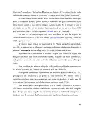 DoctrinaeTtriangulorum. De Joachim Rhaeticus em Leipzig, 1551, embora ele não tenha
dado nomes para seno, cosseno ou cossecante, exceto perpendiculum, basis e hypotenusa.
         O termo seno certamente não foi aceito imediatamente como a notação padrão por
todos os autores em tempos, quando a notação matemática era por si mesma uma nova
idéia, muitos usaram a sua própria notação. Edmund Gunter foi o primeiro a usar a
abreviação sen em 1624 em um desenho. O primeiro uso de sen em um livro foi em 1634
pelo matemático francês Hérigone, enquanto Cavalieri usava Si e Oughtred S.
         Por sua vez, o cosseno seguiu um curso semelhante no que diz respeito ao
desenvolvimento da notação. Viète usou o termo sinus residuae para o cosseno, Gunter em
1620, sugeriu co-sinus.
         A próxima figura notável na trigonometria foi Pitiscus que publicou um tratado,
em 1595, no qual corrigiu as tábuas de Rhaeticus e modernizou o tratamento do assunto. A
palavra trigonometria aparece pela primeira vez, como título de um livro seu.
         Seguindo Pitiscus, destacamos o britânico Napier, que estabeleceu regras para
triângulos esféricos, que foram amplamente aceitas, enquanto sua maior contribuição,
os logaritmos, ainda estavam sendo analisados e não eram reconhecidos como válidos por
todos.
         Suas considerações sobre os triângulos esféricos foram publicadas postumamente
no .Napier Analogies., do .Constructio. no ano de 1619, em Edinburgh.
         Outro grande expoente em trigonometria foi Oughtred. Em seu trabalho, de 1657,
preocupou-se em desenvolvê-la do ponto de vista simbólico. No entanto, como o
simbolismo algébrico estava pouco avançado para tornar isto possível, a idéia não foi
aceita até que Euler exercesse sua influência neste sentido no século XVIII.
         John Newton (1622-1678) publicou em 1658 o tratado Trigonometria Britannica
que, embora baseado nos trabalhos de Gellibrand e outros escritores, era o mais completo
livro do tipo que havia surgido em seu tempo. Newton e Gellibrand anteciparam a
tendência atual de introduzir divisões centesimais do ângulo nas tábuas trigonométricas.




                                                                                           16
 